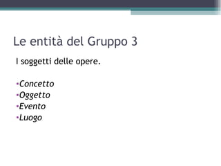 Le entità del Gruppo 3
I soggetti delle opere.

•Concetto
•Oggetto
•Evento
•Luogo
 