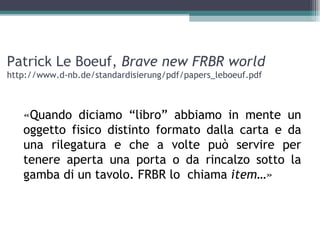 Patrick Le Boeuf, Brave new FRBR world
http://www.d-nb.de/standardisierung/pdf/papers_leboeuf.pdf



   «Quando diciamo “libro” abbiamo in mente un
   oggetto fisico distinto formato dalla carta e da
   una rilegatura e che a volte può servire per
   tenere aperta una porta o da rincalzo sotto la
   gamba di un tavolo. FRBR lo chiama item…»
 