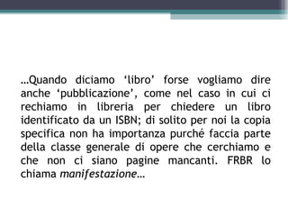 …Quando diciamo ‘libro’ forse vogliamo dire
anche ‘pubblicazione’, come nel caso in cui ci
rechiamo in libreria per chiedere un libro
identificato da un ISBN; di solito per noi la copia
specifica non ha importanza purché faccia parte
della classe generale di opere che cerchiamo e
che non ci siano pagine mancanti. FRBR lo
chiama manifestazione…
 