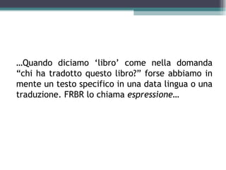 …Quando diciamo ‘libro’ come nella domanda
“chi ha tradotto questo libro?” forse abbiamo in
mente un testo specifico in una data lingua o una
traduzione. FRBR lo chiama espressione…
 