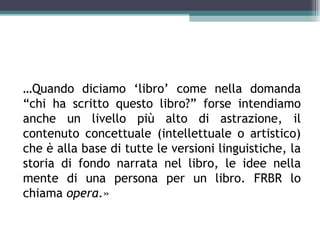 …Quando diciamo ‘libro’ come nella domanda
“chi ha scritto questo libro?” forse intendiamo
anche un livello più alto di astrazione, il
contenuto concettuale (intellettuale o artistico)
che è alla base di tutte le versioni linguistiche, la
storia di fondo narrata nel libro, le idee nella
mente di una persona per un libro. FRBR lo
chiama opera.»
 