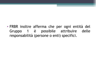 • FRBR inoltre afferma che per ogni entità del
  Gruppo 1 è possibile attribuire delle
  responsabilità (persone o enti) specifici.
 
