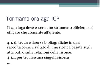 Torniamo ora agli ICP
Il catalogo deve essere uno strumento efficiente ed
efficace che consente all’utente:

4.1. di trovare risorse bibliografiche in una
raccolta come risultato di una ricerca basata sugli
attributi o sulle relazioni delle risorse:
4.1.1. per trovare una singola risorsa
…
 