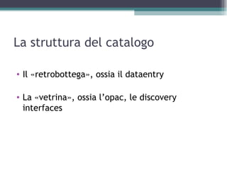 La struttura del catalogo

• Il «retrobottega», ossia il dataentry

• La «vetrina», ossia l’opac, le discovery
  interfaces
 