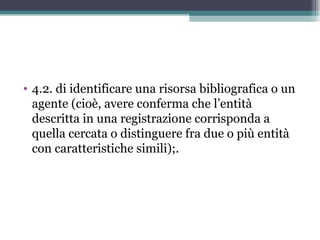 • 4.2. di identificare una risorsa bibliografica o un
  agente (cioè, avere conferma che l’entità
  descritta in una registrazione corrisponda a
  quella cercata o distinguere fra due o più entità
  con caratteristiche simili);.
 