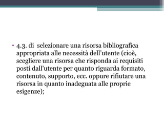 • 4.3. di selezionare una risorsa bibliografica
  appropriata alle necessità dell’utente (cioè,
  scegliere una risorsa che risponda ai requisiti
  posti dall’utente per quanto riguarda formato,
  contenuto, supporto, ecc. oppure rifiutare una
  risorsa in quanto inadeguata alle proprie
  esigenze);
 