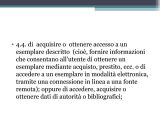 • 4.4. di acquisire o ottenere accesso a un
  esemplare descritto (cioè, fornire informazioni
  che consentano all’utente di ottenere un
  esemplare mediante acquisto, prestito, ecc. o di
  accedere a un esemplare in modalità elettronica,
  tramite una connessione in linea a una fonte
  remota); oppure di accedere, acquisire o
  ottenere dati di autorità o bibliografici;
 