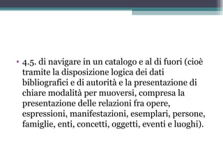 • 4.5. di navigare in un catalogo e al di fuori (cioè
  tramite la disposizione logica dei dati
  bibliografici e di autorità e la presentazione di
  chiare modalità per muoversi, compresa la
  presentazione delle relazioni fra opere,
  espressioni, manifestazioni, esemplari, persone,
  famiglie, enti, concetti, oggetti, eventi e luoghi).
 