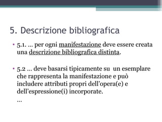 5. Descrizione bibliografica
• 5.1. … per ogni manifestazione deve essere creata
  una descrizione bibliografica distinta.

• 5.2 … deve basarsi tipicamente su un esemplare
  che rappresenta la manifestazione e può
  includere attributi propri dell’opera(e) e
  dell’espressione(i) incorporate.
  …
 