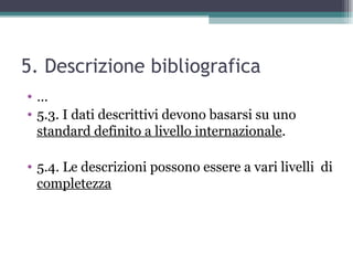 5. Descrizione bibliografica
•…
• 5.3. I dati descrittivi devono basarsi su uno
  standard definito a livello internazionale.

• 5.4. Le descrizioni possono essere a vari livelli di
  completezza
 