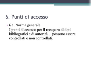 6. Punti di accesso
• 6.1. Norma generale
  I punti di accesso per il recupero di dati
  bibliografici e di autorità … possono essere
  controllati o non controllati.
 