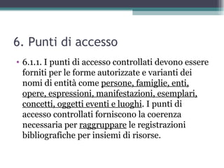 6. Punti di accesso
• 6.1.1. I punti di accesso controllati devono essere
  forniti per le forme autorizzate e varianti dei
  nomi di entità come persone, famiglie, enti,
  opere, espressioni, manifestazioni, esemplari,
  concetti, oggetti eventi e luoghi. I punti di
  accesso controllati forniscono la coerenza
  necessaria per raggruppare le registrazioni
  bibliografiche per insiemi di risorse.
 