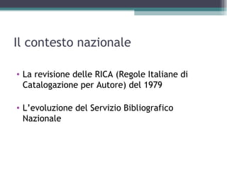 Il contesto nazionale

• La revisione delle RICA (Regole Italiane di
  Catalogazione per Autore) del 1979

• L’evoluzione del Servizio Bibliografico
  Nazionale
 