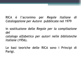 Le RICA

RICA è l’acronimo per Regole Italiane di
Catalogazione per Autore pubblicate nel 1979

in sostituzione delle Regole per la compilazione
del
catalogo alfabetico per autori nelle biblioteche
italiane (1956).

Le basi teoriche delle RICA sono i Principi di
Parigi.
 