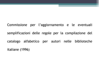 La Commissione RICA


Commissione per l’aggiornamento e le eventuali

semplificazioni delle regole per la compilazione del

catalogo   alfabetico   per   autori nelle biblioteche

italiane (1996)
 