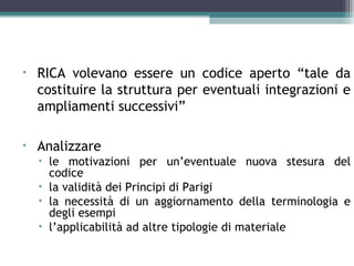 •   RICA volevano essere un codice aperto “tale da
    costituire la struttura per eventuali integrazioni e
    ampliamenti successivi”

•   Analizzare
    • le motivazioni per un’eventuale nuova stesura del
      codice
    • la validità dei Principi di Parigi
    • la necessità di un aggiornamento della terminologia e
      degli esempi
    • l’applicabilità ad altre tipologie di materiale
 