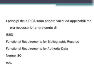 I principi delle RICA sono ancora validi ed applicabili ma
  era necessario tenere conto di
ISBD

Functional Requirements for Bibliographic Records

Functional Requirements for Authority Data

Norme ISO

ecc.
 