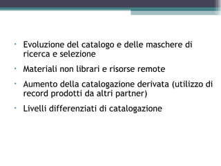 Altri elementi di cui tener conto
•   Evoluzione del catalogo e delle maschere di
    ricerca e selezione
•   Materiali non librari e risorse remote
•   Aumento della catalogazione derivata (utilizzo di
    record prodotti da altri partner)
•   Livelli differenziati di catalogazione
 