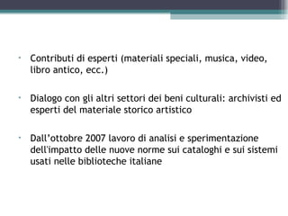 Altri contributi
•   Contributi di esperti (materiali speciali, musica, video,
    libro antico, ecc.)

•   Dialogo con gli altri settori dei beni culturali: archivisti ed
    esperti del materiale storico artistico

•   Dall’ottobre 2007 lavoro di analisi e sperimentazione
    dell'impatto delle nuove norme sui cataloghi e sui sistemi
    usati nelle biblioteche italiane
 