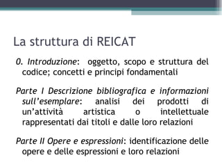 La struttura di REICAT
0. Introduzione: oggetto, scopo e struttura del
  codice; concetti e principi fondamentali

Parte I Descrizione bibliografica e informazioni
 sull’esemplare: analisi dei prodotti di
 un’attività     artistica      o      intellettuale
 rappresentati dai titoli e dalle loro relazioni

Parte II Opere e espressioni: identificazione delle
 opere e delle espressioni e loro relazioni
 