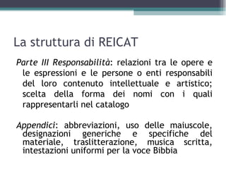 La struttura di REICAT
Parte III Responsabilità: relazioni tra le opere e
 le espressioni e le persone o enti responsabili
 del loro contenuto intellettuale e artistico;
 scelta della forma dei nomi con i quali
 rappresentarli nel catalogo

Appendici: abbreviazioni, uso delle maiuscole,
 designazioni generiche e specifiche del
 materiale, traslitterazione, musica scritta,
 intestazioni uniformi per la voce Bibbia
 