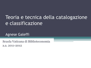 Teoria e tecnica della catalogazione
  e classificazione

  Agnese Galeffi
Scuola Vaticana di Biblioteconomia
a.a. 2011-2012
 