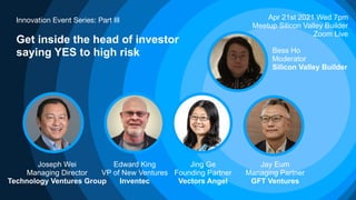 Innovation Event Series: Part III
Get inside the head of investor
saying YES to high risk
Apr 21st 2021 Wed 7pm
Meetup Silicon Valley Builder
Zoom Live
Edward King
VP of New Ventures
Inventec
Jing Ge
Founding Partner
Vectors Angel
Joseph Wei
Managing Director
Technology Ventures Group
Jay Eum
Managing Partner
GFT Ventures
Bess Ho
Moderator
Silicon Valley Builder
 