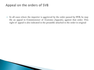    In all cases where the importer is aggrieved by the order passed by SVB, he may
    file an appeal to Commissioner of Customs (Appeals), against that order. This
    right of appeal is also indicated in the preamble attached in the order in original
 