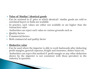    Value of Similar/ identical goods
–   Can be restored to if price at which identical/ similar goods are sold to
    unrelated buyers in India are available
–   In practice, such values are either not available or are higher than the
    transaction value
–   Authorities can reject such value on various grounds such as
   Quality factors
   Commercial factors
   Both commercial and quality factor

   Deductive value
–   Can be used where the importer is able to work backwards after deducting
    profit margins, general expenses, freight and insurance, duties/taxes etc.
–   Authorities can reject this method if profit margin or any other deduction
    shown by the importer is not consistent with those prevalent in the
    industry in question.
 