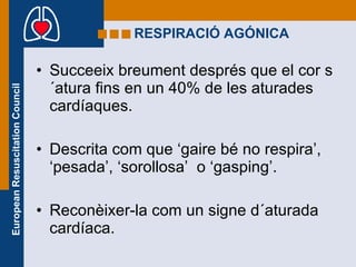 RESPIRACIÓ AGÓNICA Succeeix breument després que el cor s´atura fins en un 40% de les aturades cardíaques. Descrita com que ‘gaire bé no respira’, ‘pesada’, ‘sorollosa’  o ‘gasping’. Reconèixer-la com un signe d´aturada cardíaca. 