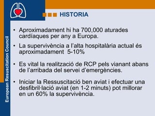 HISTORIA Aproximadament hi ha 700,000 aturades cardíaques per any a Europa. La supervivència a l’alta hospitalària actual és aproximadament  5-10% Es vital la realització de RCP pels vianant abans de l’arribada del servei d’emergències. Iniciar la Ressuscitació ben aviat i efectuar una  desfibril·lació aviat (en 1-2 minuts) pot millorar en un 60% la supervivència. 