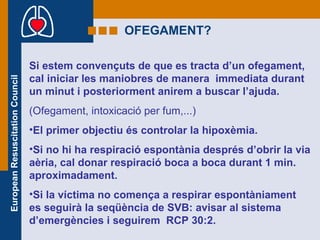 OFEGAMENT? Si estem convençuts de que es tracta d’un ofegament, cal iniciar les maniobres de manera  immediata durant un minut i posteriorment anirem a buscar l’ajuda. (Ofegament, intoxicació per fum,...) El primer objectiu és controlar la hipoxèmia. Si no hi ha respiració espontània després d’obrir la via aèria, cal donar respiració boca a boca durant 1 min. aproximadament. Si la víctima no comença a respirar espontàniament es seguirà la seqüència de SVB: avisar al sistema d’emergències i seguirem  RCP 30:2. 