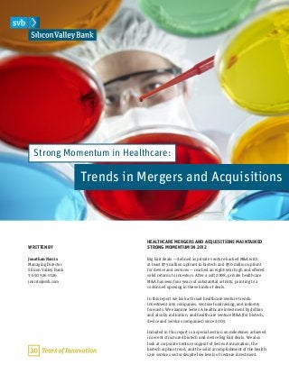 HEALTHCARE MERGERS AND ACQUISITIONS MAINTAINED
STRONG MOMENTUM IN 2012
Big Exit deals — defined as private venture-backed M&A with
at least $75 million upfront in biotech and $50 million upfront
for device and services — reached an eight-year high and offered
solid returns to investors. After a soft 2008, private healthcare
M&A has seen four years of substantial activity, pointing to a
continued upswing in these kinds of deals.
In this report we look at broad healthcare venture trends:
investment into companies, venture fundraising, and industry
forecasts. We examine Series A healthcare investment by dollars
and also by indication, and healthcare venture M&A (for biotech,
device and services companies) since 2005.
Included in this report is a special section on milestones achieved
in recent structured biotech and device Big Exit deals. We also
look at corporate venture support of Series A innovation, the
biotech orphan trend, and the solid accomplishment of the health-
care services sector despite low levels of venture investment.
WRITTEN BY
Jonathan Norris
Managing Director
Silicon Valley Bank
t 650 926 0126
jnorris@svb.com
Strong Momentum in Healthcare:
Trends in Mergers and Acquisitions
 
