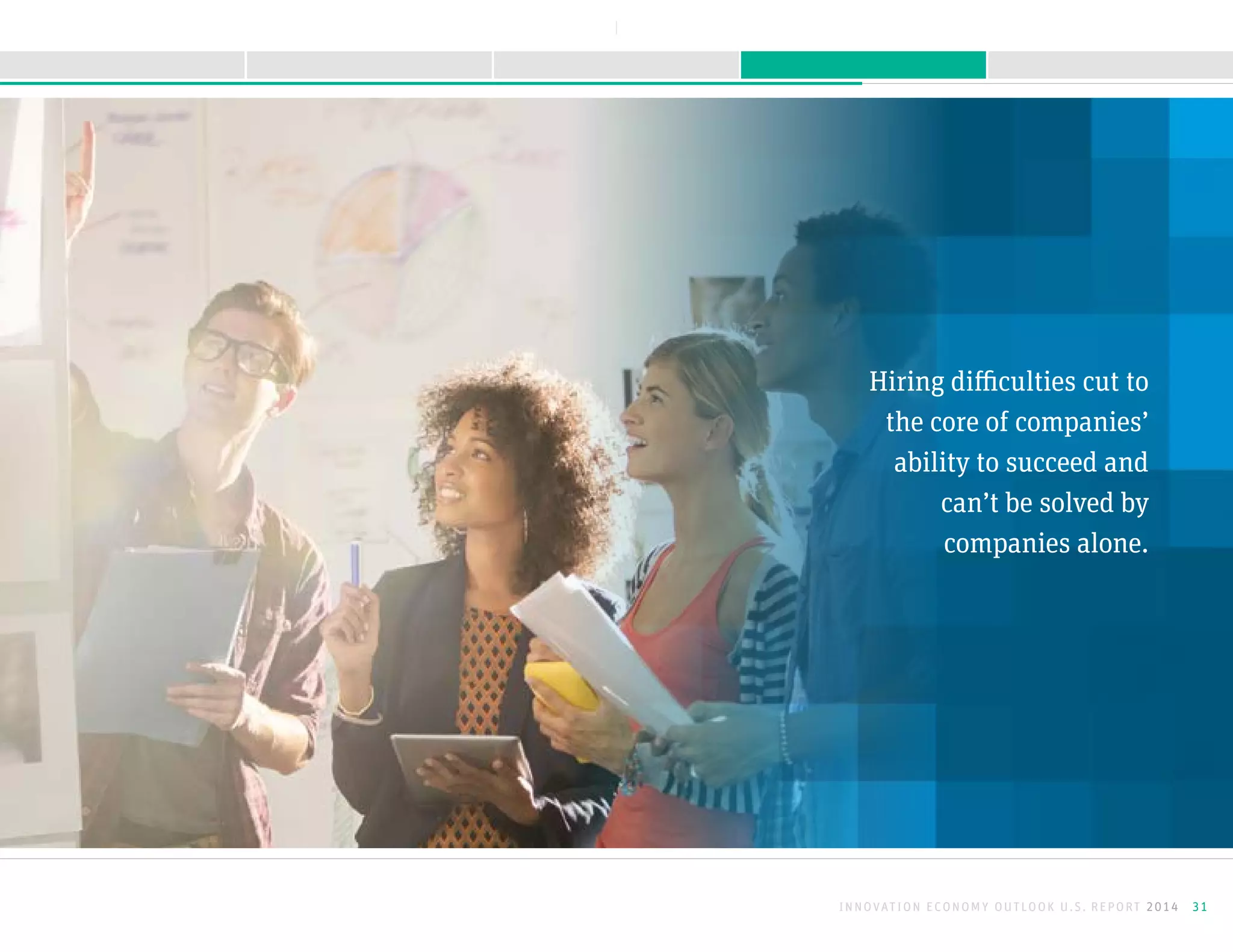 Hiring difficulties cut to
the core of companies’
ability to succeed and
can’t be solved by
companies alone.
INNOVATION ECONOMY OUTLOOK U.S. REPORT 2014 31
NEXTBACK
A B O U T T H I S R E P O R TK E E P I N G M O M E N T U MS U R G I N G F O R W A R D M E E T I N G O B S T A C L E SI N T R O D U C T I O N
 