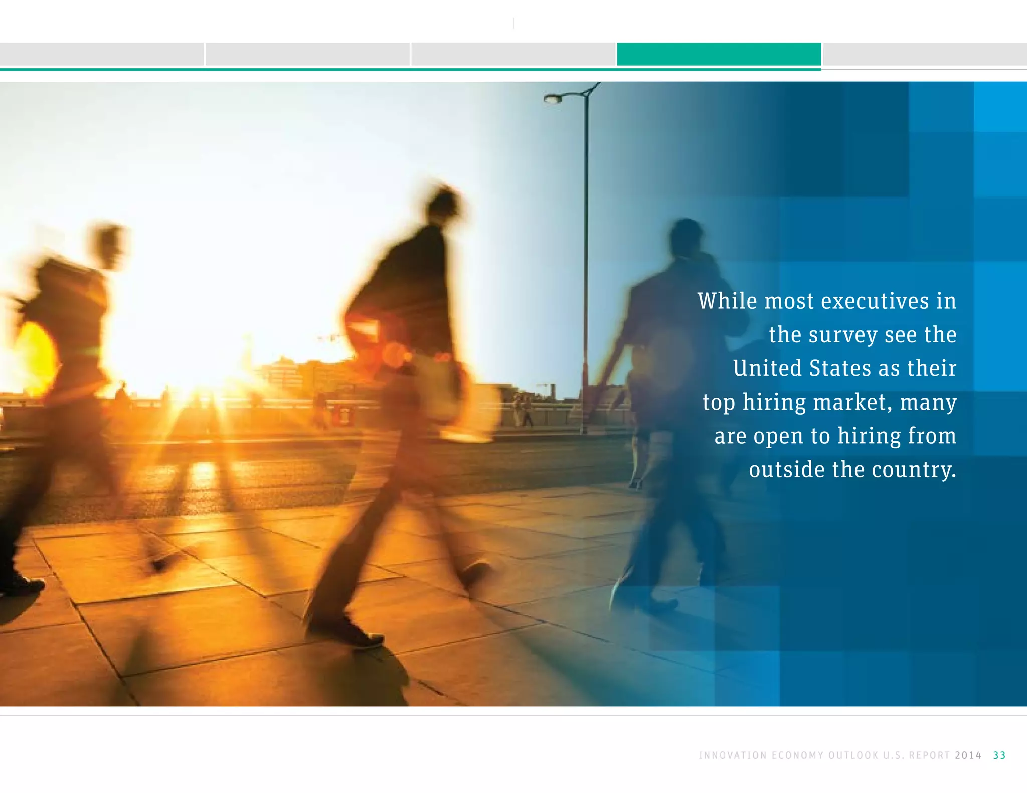 While most executives in
the survey see the
United States as their
top hiring market, many
are open to hiring from
outside the country.
INNOVATION ECONOMY OUTLOOK U.S. REPORT 2014 33
NEXTBACK
A B O U T T H I S R E P O R TK E E P I N G M O M E N T U MS U R G I N G F O R W A R D M E E T I N G O B S T A C L E SI N T R O D U C T I O N
 