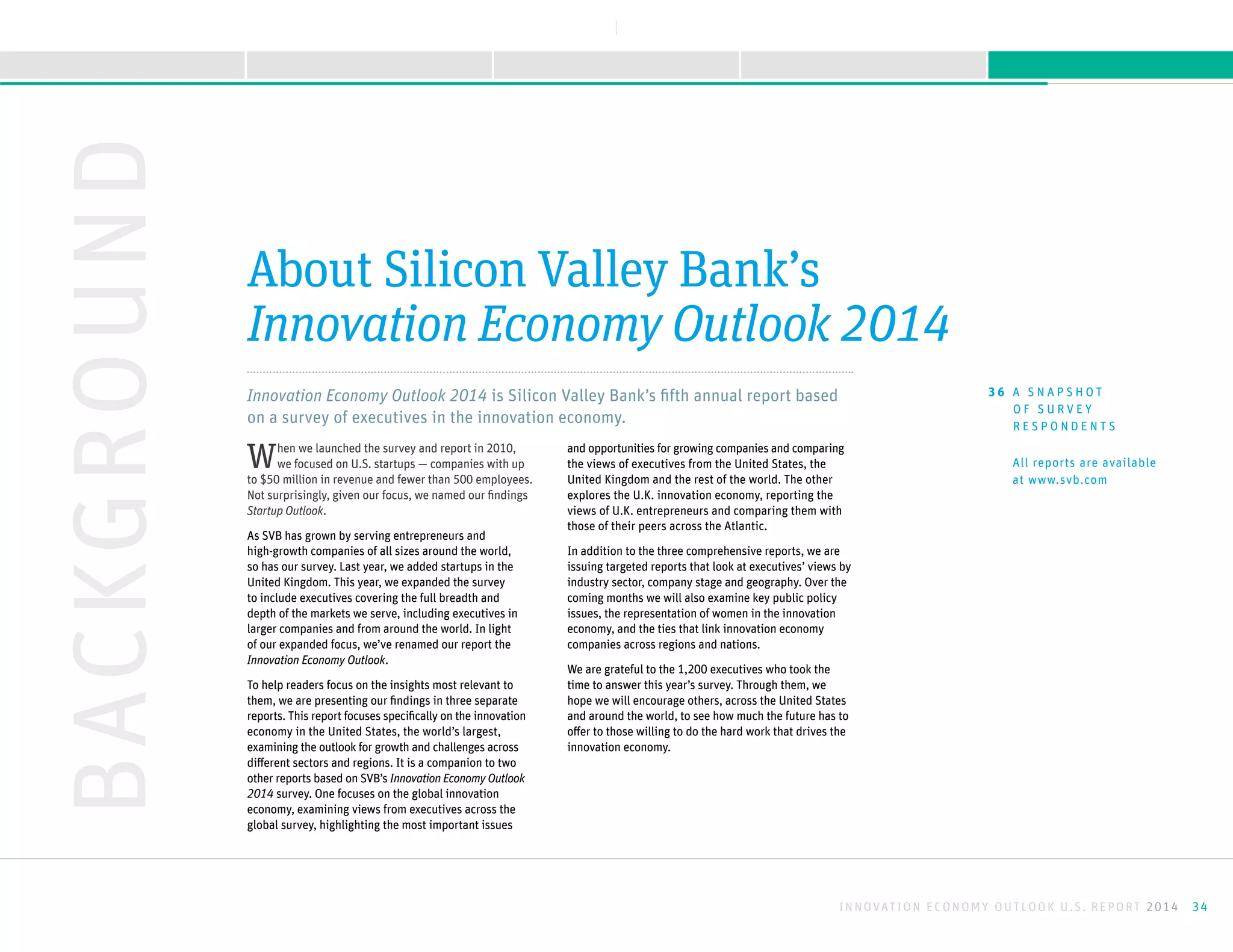 Innovation Economy Outlook 2014 is Silicon Valley Bank’s fifth annual report based
on a survey of executives in the innovation economy.
When we launched the survey and report in 2010,
we focused on U.S. startups — companies with up
to $50 million in revenue and fewer than 500 employees.
Not surprisingly, given our focus, we named our findings
Startup Outlook.
As SVB has grown by serving entrepreneurs and
high-growth companies of all sizes around the world,
so has our survey. Last year, we added startups in the
United Kingdom. This year, we expanded the survey
to include executives covering the full breadth and
depth of the markets we serve, including executives in
larger companies and from around the world. In light
of our expanded focus, we’ve renamed our report the
Innovation Economy Outlook.
To help readers focus on the insights most relevant to
them, we are presenting our findings in three separate
reports. This report focuses specifically on the innovation
economy in the United States, the world’s largest,
examining the outlook for growth and challenges across
different sectors and regions. It is a companion to two
other reports based on SVB’s Innovation Economy Outlook
2014 survey. One focuses on the global innovation
economy, examining views from executives across the
global survey, highlighting the most important issues
and opportunities for growing companies and comparing
the views of executives from the United States, the
United Kingdom and the rest of the world. The other
explores the U.K. innovation economy, reporting the
views of U.K. entrepreneurs and comparing them with
those of their peers across the Atlantic.
In addition to the three comprehensive reports, we are
issuing targeted reports that look at executives’ views by
industry sector, company stage and geography. Over the
coming months we will also examine key public policy
issues, the representation of women in the innovation
economy, and the ties that link innovation economy
companies across regions and nations.
We are grateful to the 1,200 executives who took the
time to answer this year’s survey. Through them, we
hope we will encourage others, across the United States
and around the world, to see how much the future has to
offer to those willing to do the hard work that drives the
innovation economy.
BACKGROUND
About Silicon Valley Bank’s
Innovation Economy Outlook 2014
All reports are available
at www.svb.com
3 6 A S N A P S H O T
O F S U R V E Y
R E S P O N D E N T S
INNOVATION ECONOMY OUTLOOK U.S. REPORT 2014 34
V I E W R E P O R T S
NEXTBACK
A B O U T T H I S R E P O R TK E E P I N G M O M E N T U MS U R G I N G F O R W A R D M E E T I N G O B S T A C L E SI N T R O D U C T I O N
 