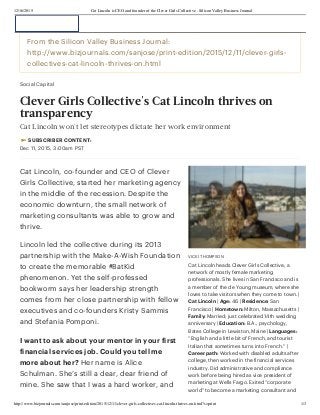 12/16/2015 Cat Lincoln is CEO and founder of the Clever Girls Collective - Silicon Valley Business Journal
http://www.bizjournals.com/sanjose/print-edition/2015/12/11/clever-girls-collectives-cat-lincoln-thrives-on.html?s=print 1/3
VICKI THOMPSON
Cat Lincoln heads Clever Girls Collective, a
network of mostly female marketing
professionals. She lives in San Francisco and is
a member of the de Young museum, where she
loves to take visitors when they come to town. |
Cat Lincoln | Age: 46 | Residence: San
Francisco | Hometown: Milton, Massachusetts |
Family: Married; just celebrated 14th wedding
anniversary | Education: B.A., psychology,
Bates College in Lewiston, Maine | Languages:
“English and a little bit of French, and tourist
Italian that sometimes turns into French.” |
Career path: Worked with disabled adults after
college, then worked in the financial services
industry. Did administrative and compliance
work before being hired as vice president of
marketing at Wells Fargo. Exited “corporate
world” to become a marketing consultant and
From the Silicon Valley Business Journal:
http://www.bizjournals.com/sanjose/print-edition/2015/12/11/clever-girls-
collectives-cat-lincoln-thrives-on.html
Social Capital
Clever Girls Collective's Cat Lincoln thrives on
transparency
Cat Lincoln won't let stereotypes dictate her work environment
 SUBSCRIBER CONTENT:
Dec 11, 2015, 3:00am PST
Cat Lincoln, co-founder and CEO of Clever
Girls Collective, started her marketing agency
in the middle of the recession. Despite the
economic downturn, the small network of
marketing consultants was able to grow and
thrive.
Lincoln led the collective during its 2013
partnership with the Make-A-Wish Foundation
to create the memorable #BatKid
phenomenon. Yet the self-professed
bookworm says her leadership strength
comes from her close partnership with fellow
executives and co-founders Kristy Sammis
and Stefania Pomponi.
I want to ask about your mentor in your first
financial services job. Could you tell me
more about her? Her name is Alice
Schulman. She’s still a dear, dear friend of
mine. She saw that I was a hard worker, and
 