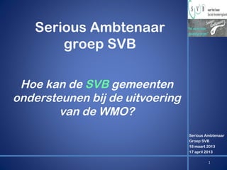 Serious Ambtenaar
groep SVB
Hoe kan de SVB gemeenten
ondersteunen bij de uitvoering
van de WMO?
Serious Ambtenaar
Groep SVB
18 maart 2013
17 april 2013
1

 
