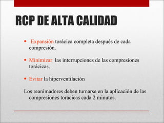 RCP DE ALTA CALIDAD Expansión  torácica completa después de cada compresión. Minimizar   las interrupciones de las compresiones torácicas.  Evitar  la hiperventilación Los reanimadores deben turnarse en la aplicación de las compresiones torácicas cada 2 minutos.  
