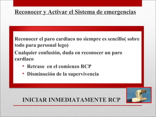 Reconocer y Activar el Sistema de emergencias Reconocer el paro cardiaco no siempre es sencillo( sobre todo para personal lego) Cualquier confusión, duda en reconocer un paro cardiaco Retraso  en el comienzo RCP Disminución de la supervivencia INICIAR INMEDIATAMENTE RCP 