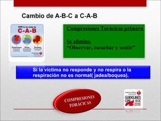 Compresiones Torácicas primero Se elimina  “ Observar, escuchar y sentir ” Si la víctima no responde y no respira o la respiración no es normal( jadea/boquea).  