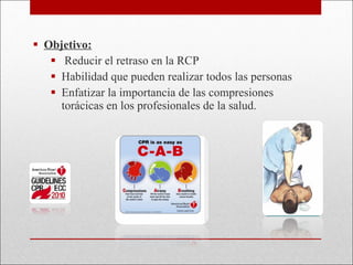 Objetivo: Reducir el retraso en la RCP  Habilidad que pueden realizar todos las personas Enfatizar la importancia de las compresiones torácicas en los profesionales de la salud. 