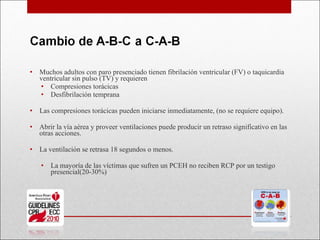 Muchos adultos con paro presenciado tienen fibrilación ventricular (FV) o taquicardia ventricular sin pulso (TV) y requieren Compresiones torácicas Desfibrilación temprana Las compresiones torácicas pueden iniciarse inmediatamente, (no se requiere equipo). Abrir la vía aérea y proveer ventilaciones puede producir un retraso significativo en las otras acciones. La ventilación se retrasa 18 segundos o menos. La mayoría de las víctimas que sufren un PCEH no reciben RCP por un testigo presencial(20-30%) 
