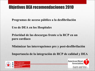 Objetivos DEA recomendaciones 2010 Programas de acceso público a la desfibrilación Uso de DEA en los Hospitales Prioridad de las descargas frente a la RCP en un  paro cardiaco  Minimizar las interrupciones pre y post-desfibrilación Importancia de la integración de RCP de calidad y DEA 
