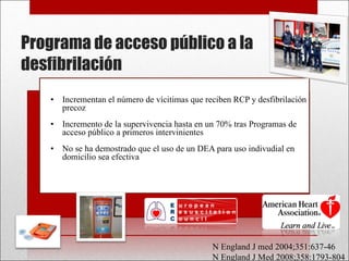 Programa de acceso público a la desfibrilación Incrementan el número de vícitimas que reciben RCP y desfibrilación precoz Incremento de la supervivencia hasta en un 70% tras Programas de acceso público a primeros intervinientes No se ha demostrado que el uso de un DEA para uso indivudial en domicilio sea efectiva N England J med 2004;351:637-46 N England J Med 2008;358:1793-804 