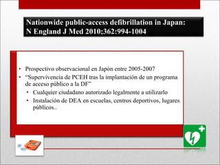 Prospectivo observacional en Japón entre 2005-2007 “ Supervivencia de PCEH tras la implantación de un programa de acceso público a la DF” Cualquier ciudadano autorizado legalmente a utilizarlo Instalación de DEA en escuelas, centros deportivos, lugares públicos.. Nationwide public-access defibrillation in Japan: N England J Med 2010;362:994-1004 