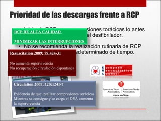 Iniciar la RCP con compresiones torácicas lo antes posible mientras se carga el desfibrilador.  No se recomienda la realización rutinaria de RCP durante un periodo predeterminado de tiempo. Prioridad de las descargas frente a RCP Circulation 2009; 120:1241-7 Evidencia de que  realizar compresiones torácicas Mientras se consigue y se carga el DEA aumenta  la supervivencia Resuscitation 2009; 79:424-31 No aumenta supervivencia No recuperación circulación espontanea RCP DE ALTA CALIDAD  MINIMIZAR LAS INTERRUPCIONES  