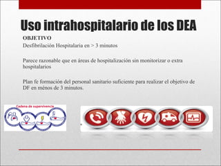 Uso intrahospitalario de los DEA OBJETIVO Desfibrilación Hospitalaria en > 3 minutos Parece razonable que en áreas de hospitalización sin monitorizar o extra hospitalarios  Plan fe formación del personal sanitario suficiente para realizar el objetivo de DF en ménos de 3 minutos. 