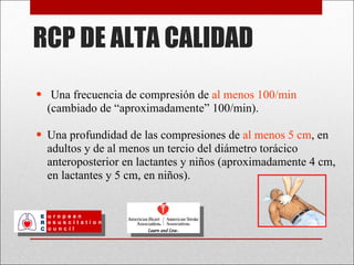 RCP DE ALTA CALIDAD Una frecuencia de compresión de  al menos 100/min  (cambiado de  “aproximadamente” 100/min). Una profundidad de las compresiones de  al menos 5 cm , en adultos y de al menos un tercio del diámetro torácico anteroposterior en lactantes y niños (aproximadamente 4 cm, en lactantes y 5 cm, en niños). 
