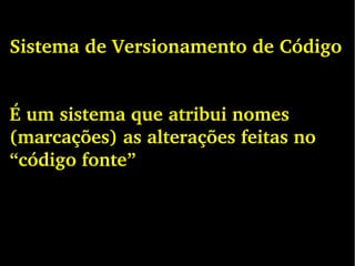 Sistema de Versionamento de Código
É um sistema que atribui nomes 
(marcações) as alterações feitas no 
“código fonte”
 